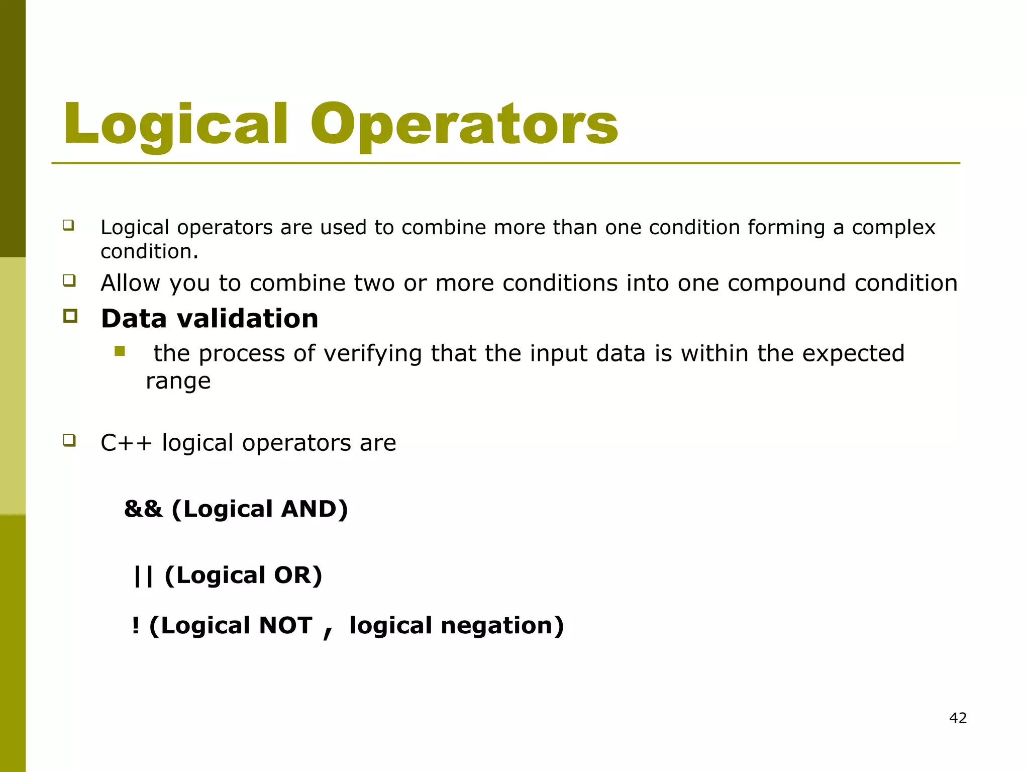 42
Logical Operators
 Logical operators are used to combine more than one condition forming a complex
condition.
 Allow you to combine two or more conditions into one compound condition
 Data validation
 the process of verifying that the input data is within the expected
range
 C++ logical operators are
&& (Logical AND)
|| (Logical OR)
! (Logical NOT , logical negation)
 