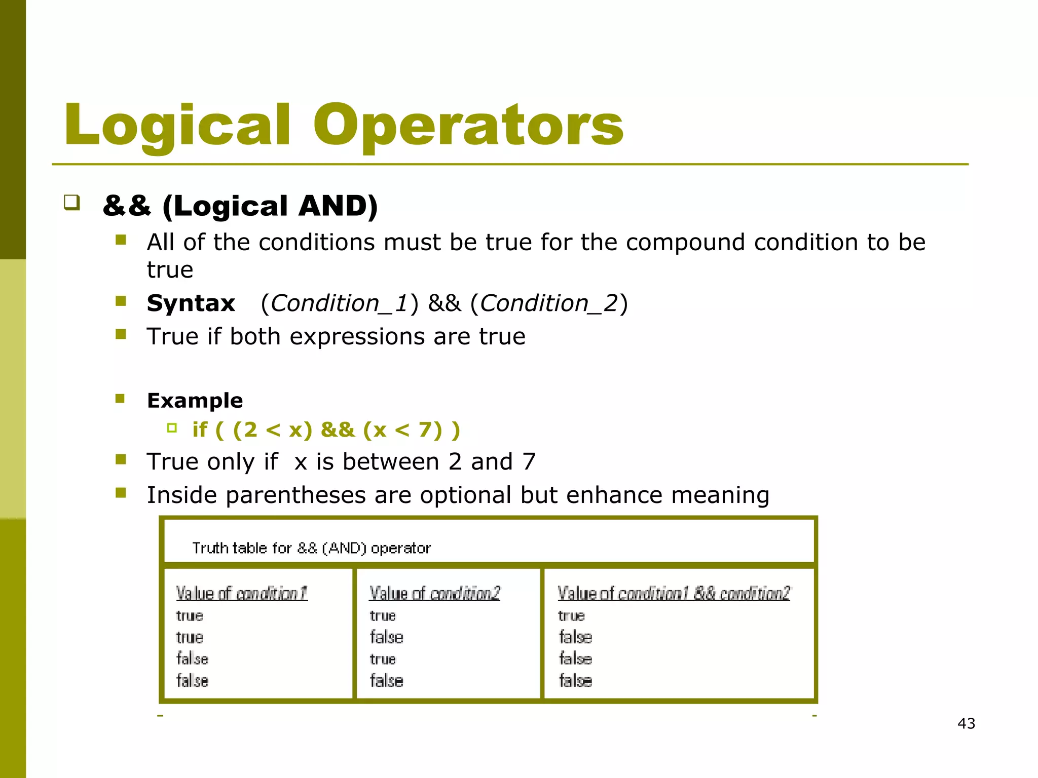 43
Logical Operators
 && (Logical AND)
 All of the conditions must be true for the compound condition to be
true
 Syntax (Condition_1) && (Condition_2)
 True if both expressions are true
 Example
 if ( (2 < x) && (x < 7) )
 True only if x is between 2 and 7
 Inside parentheses are optional but enhance meaning
 