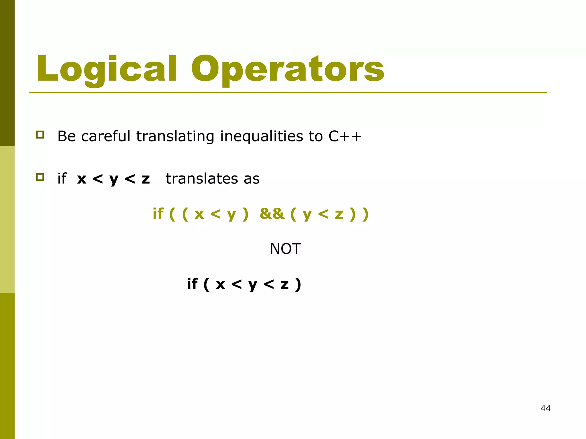 44
Logical Operators
 Be careful translating inequalities to C++
 if x < y < z translates as
if ( ( x < y ) && ( y < z ) )
NOT
if ( x < y < z )
 