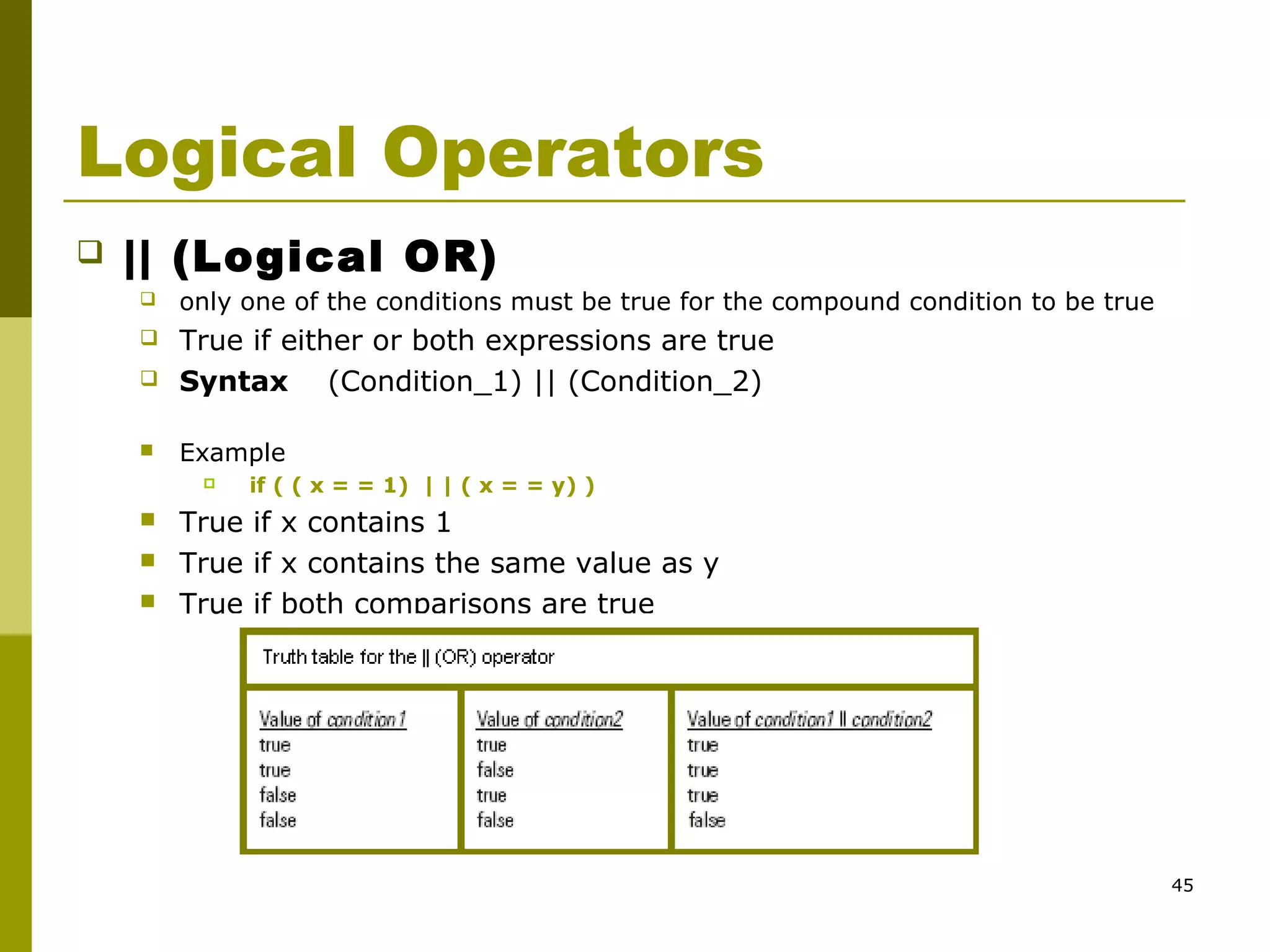 45
Logical Operators
 || (Logical OR)
 only one of the conditions must be true for the compound condition to be true
 True if either or both expressions are true
 Syntax (Condition_1) || (Condition_2)
 Example
 if ( ( x = = 1) | | ( x = = y) )
 True if x contains 1
 True if x contains the same value as y
 True if both comparisons are true
 