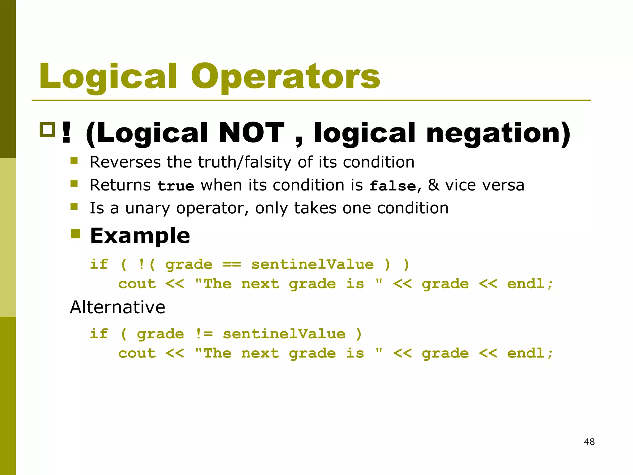 48
Logical Operators
 ! (Logical NOT , logical negation)
 Reverses the truth/falsity of its condition
 Returns true when its condition is false, & vice versa
 Is a unary operator, only takes one condition
 Example
if ( !( grade == sentinelValue ) )
cout << "The next grade is " << grade << endl;
Alternative
if ( grade != sentinelValue )
cout << "The next grade is " << grade << endl;
 