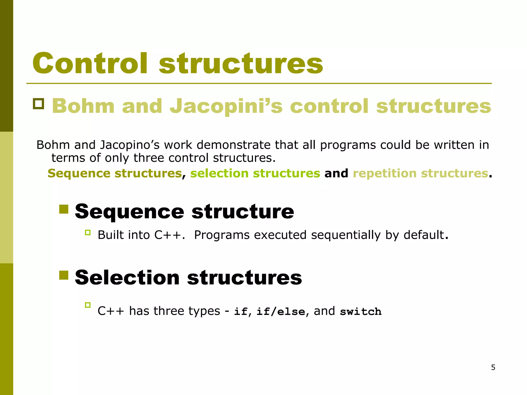 5
Control structures
 Bohm and Jacopini’s control structures
Bohm and Jacopino’s work demonstrate that all programs could be written in
terms of only three control structures.
Sequence structures, selection structures and repetition structures.
 Sequence structure
 Built into C++. Programs executed sequentially by default.
 Selection structures

C++ has three types - if, if/else, and switch
 