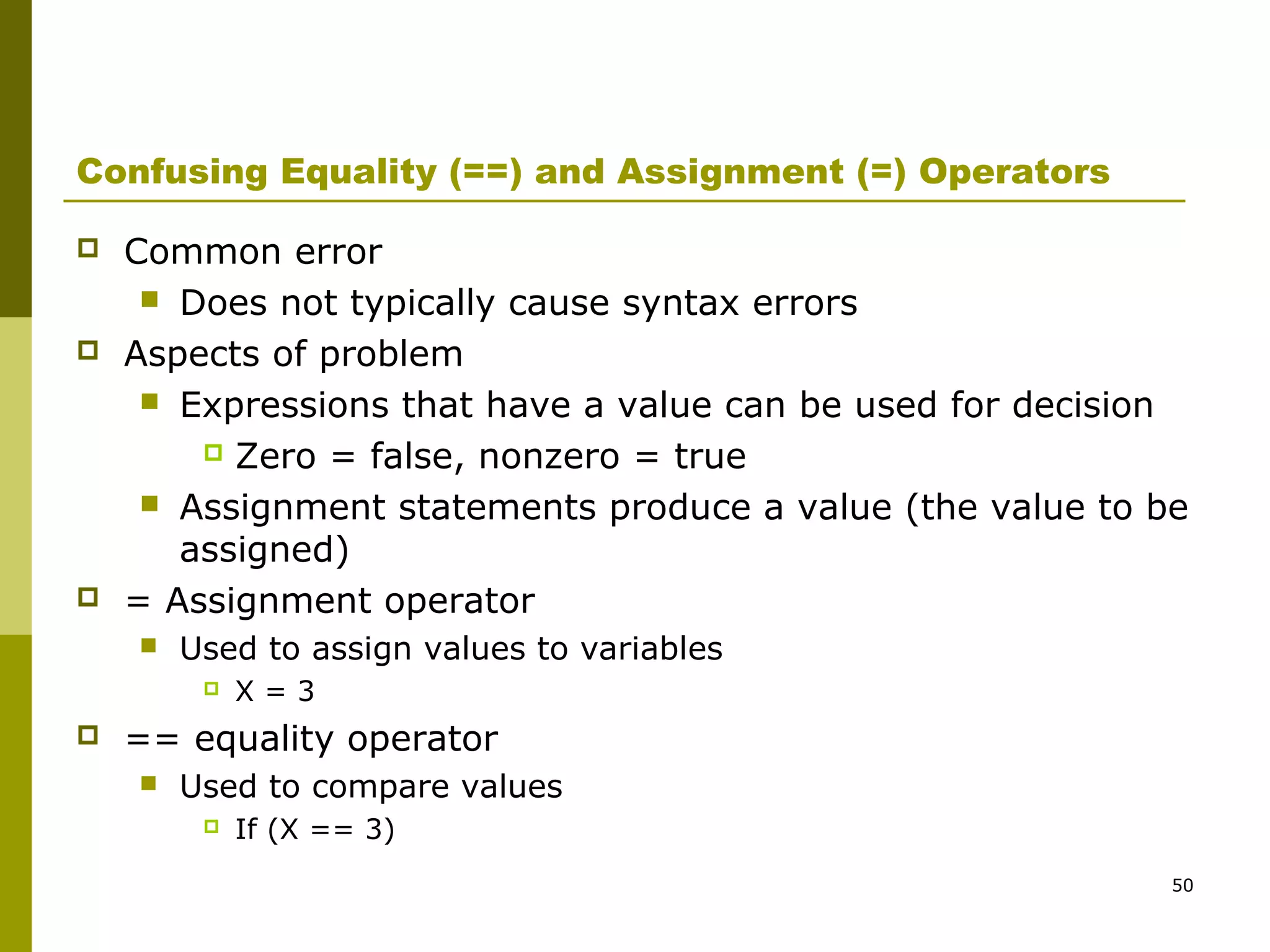 50
Confusing Equality (==) and Assignment (=) Operators
 Common error
 Does not typically cause syntax errors
 Aspects of problem
 Expressions that have a value can be used for decision
 Zero = false, nonzero = true
 Assignment statements produce a value (the value to be
assigned)
 = Assignment operator
 Used to assign values to variables
 X = 3
 == equality operator
 Used to compare values
 If (X == 3)
 