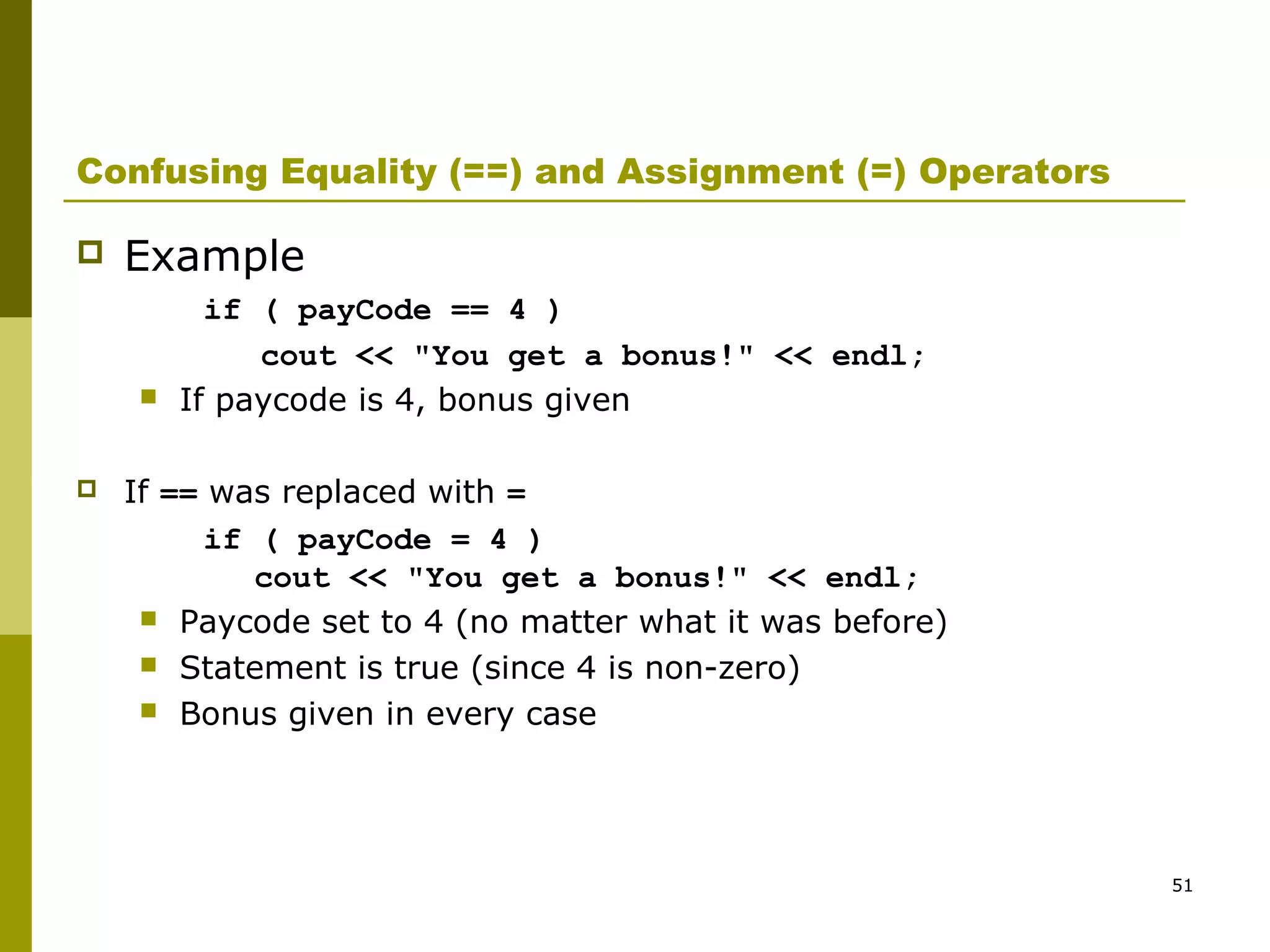 51
Confusing Equality (==) and Assignment (=) Operators
 Example
if ( payCode == 4 )
cout << "You get a bonus!" << endl;
 If paycode is 4, bonus given
 If == was replaced with =
if ( payCode = 4 )
cout << "You get a bonus!" << endl;
 Paycode set to 4 (no matter what it was before)
 Statement is true (since 4 is non-zero)
 Bonus given in every case
 