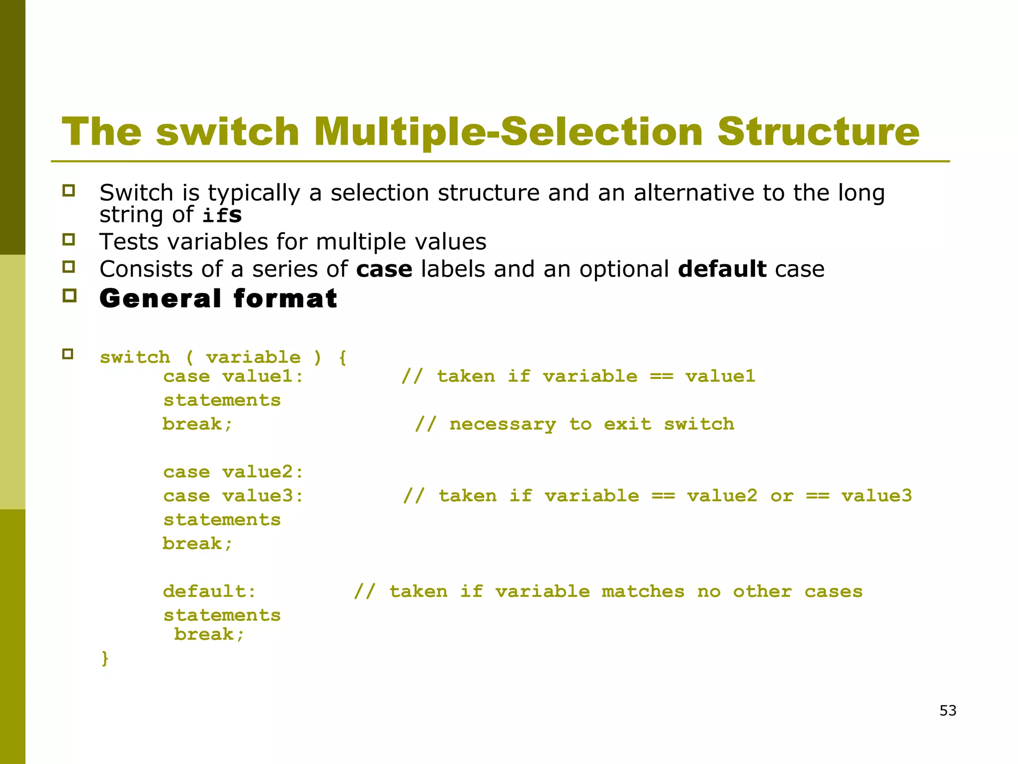 53
The switch Multiple-Selection Structure
 Switch is typically a selection structure and an alternative to the long
string of ifs
 Tests variables for multiple values
 Consists of a series of case labels and an optional default case
 General format
 switch ( variable ) {
case value1: // taken if variable == value1
statements
break; // necessary to exit switch
case value2:
case value3: // taken if variable == value2 or == value3
statements
break;
default: // taken if variable matches no other cases
statements
break;
}
 