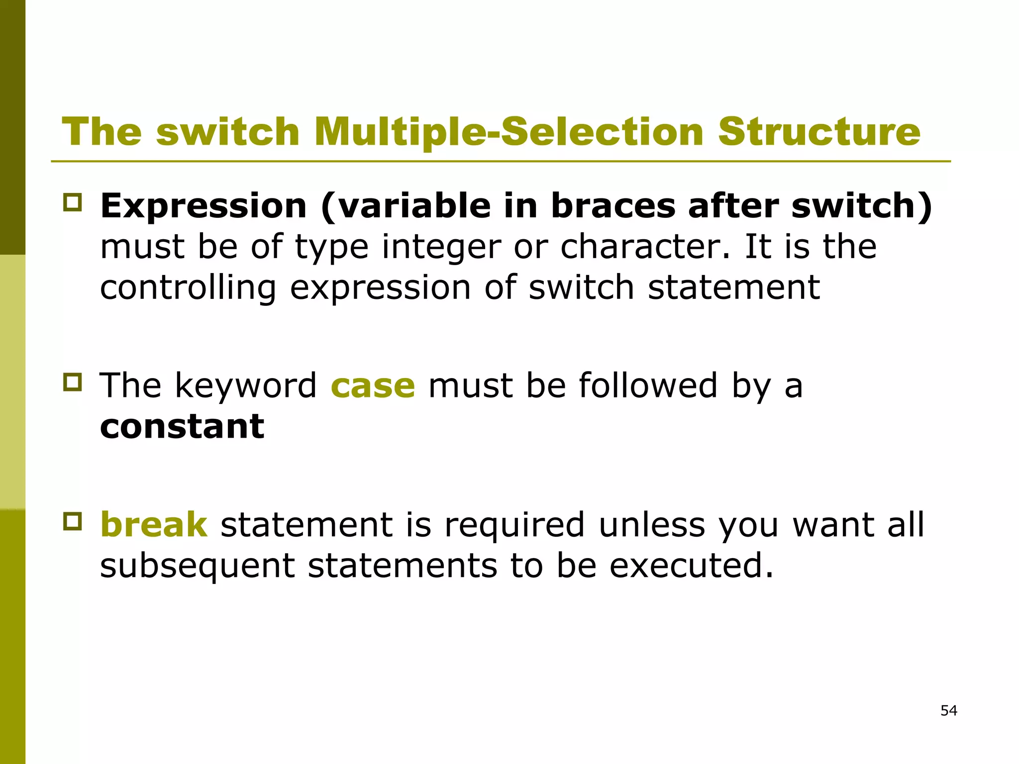 54
The switch Multiple-Selection Structure
 Expression (variable in braces after switch)
must be of type integer or character. It is the
controlling expression of switch statement
 The keyword case must be followed by a
constant
 break statement is required unless you want all
subsequent statements to be executed.
 