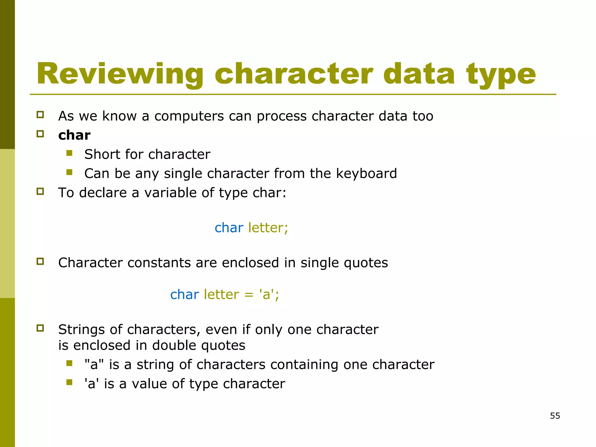 55
Reviewing character data type
 As we know a computers can process character data too
 char
 Short for character
 Can be any single character from the keyboard
 To declare a variable of type char:
char letter;
 Character constants are enclosed in single quotes
char letter = 'a';
 Strings of characters, even if only one character
is enclosed in double quotes
 "a" is a string of characters containing one character
 'a' is a value of type character
 