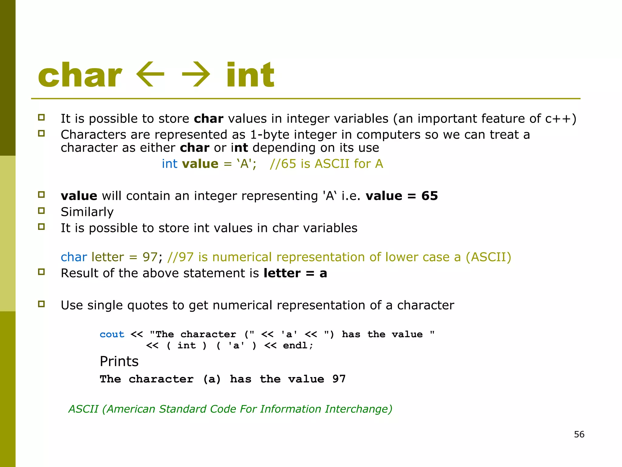 56
char   int
 It is possible to store char values in integer variables (an important feature of c++)
 Characters are represented as 1-byte integer in computers so we can treat a
character as either char or int depending on its use
int value = ‘A'; //65 is ASCII for A
 value will contain an integer representing 'A‘ i.e. value = 65
 Similarly
 It is possible to store int values in char variables
char letter = 97; //97 is numerical representation of lower case a (ASCII)
 Result of the above statement is letter = a
 Use single quotes to get numerical representation of a character
cout << "The character (" << 'a' << ") has the value "
<< ( int ) ( 'a' ) << endl;
Prints
The character (a) has the value 97
ASCII (American Standard Code For Information Interchange)
 