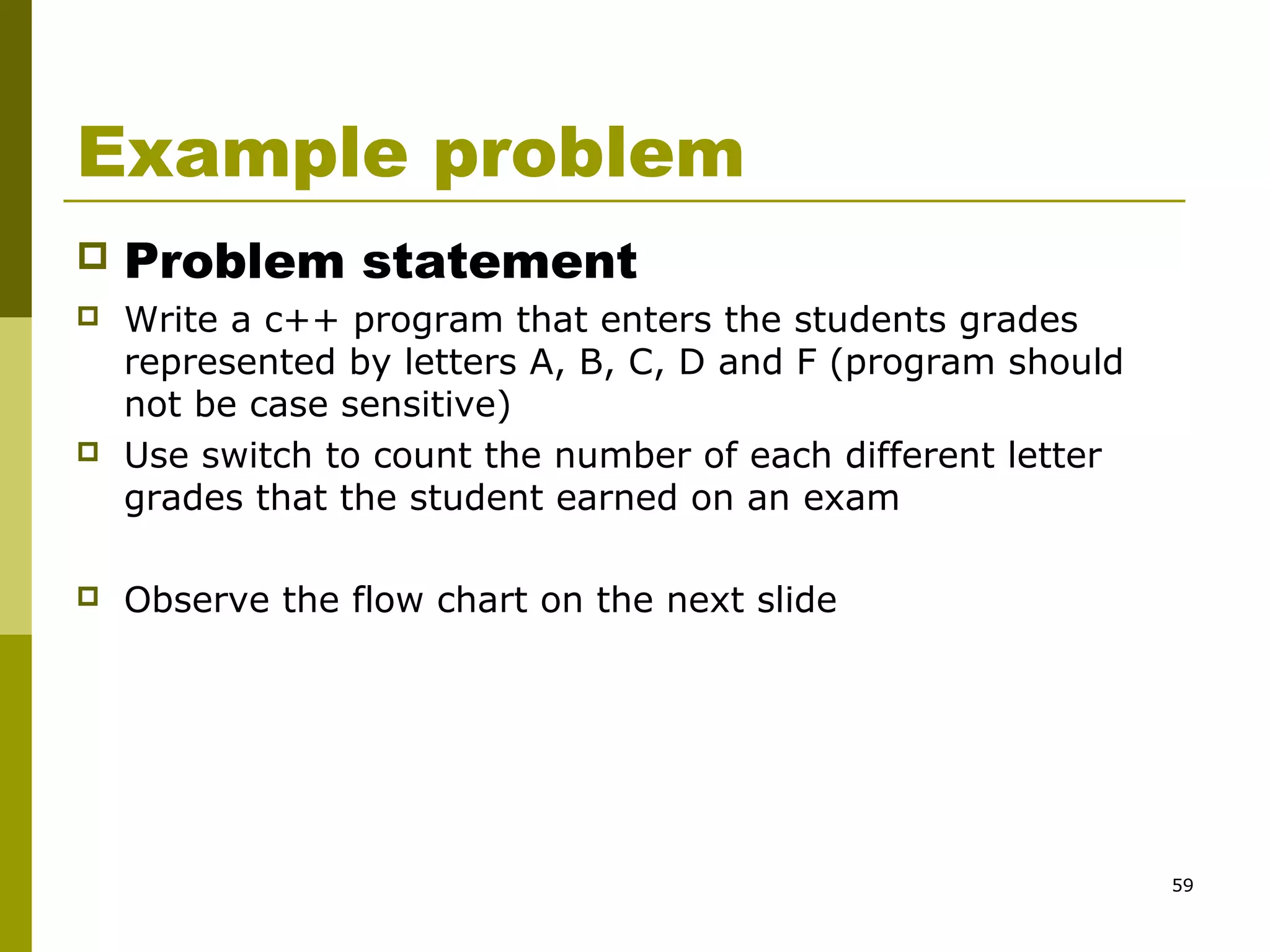 59
Example problem
 Problem statement
 Write a c++ program that enters the students grades
represented by letters A, B, C, D and F (program should
not be case sensitive)
 Use switch to count the number of each different letter
grades that the student earned on an exam
 Observe the flow chart on the next slide
 