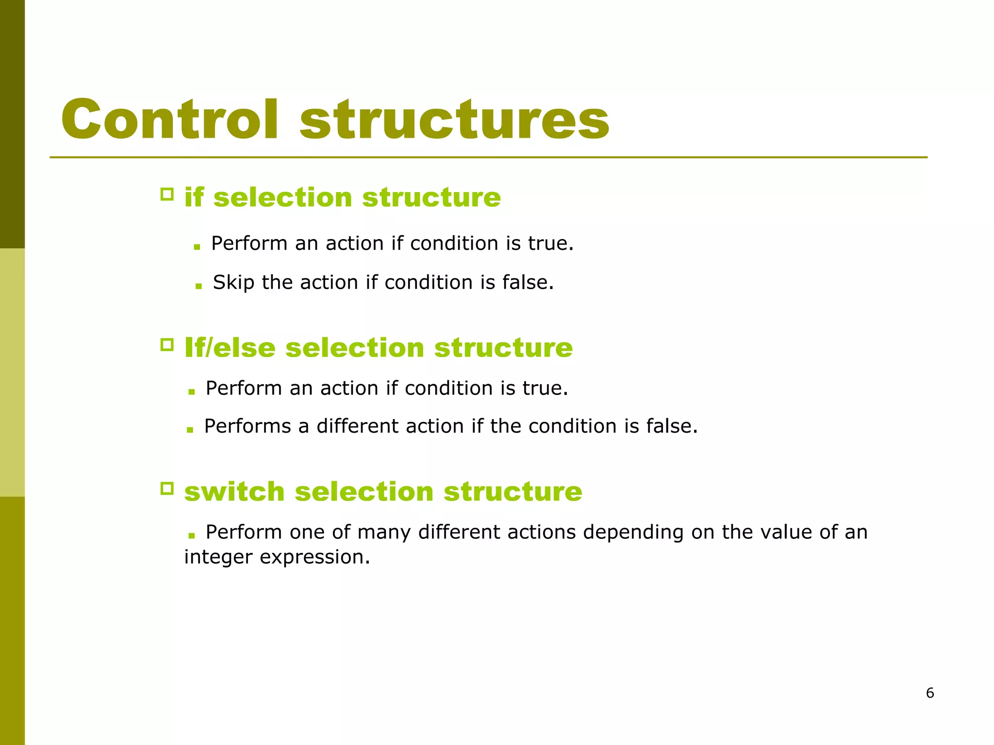6
Control structures
 if selection structure
. Perform an action if condition is true.
. Skip the action if condition is false.
 If/else selection structure
. Perform an action if condition is true.
. Performs a different action if the condition is false.
 switch selection structure
. Perform one of many different actions depending on the value of an
integer expression.
 