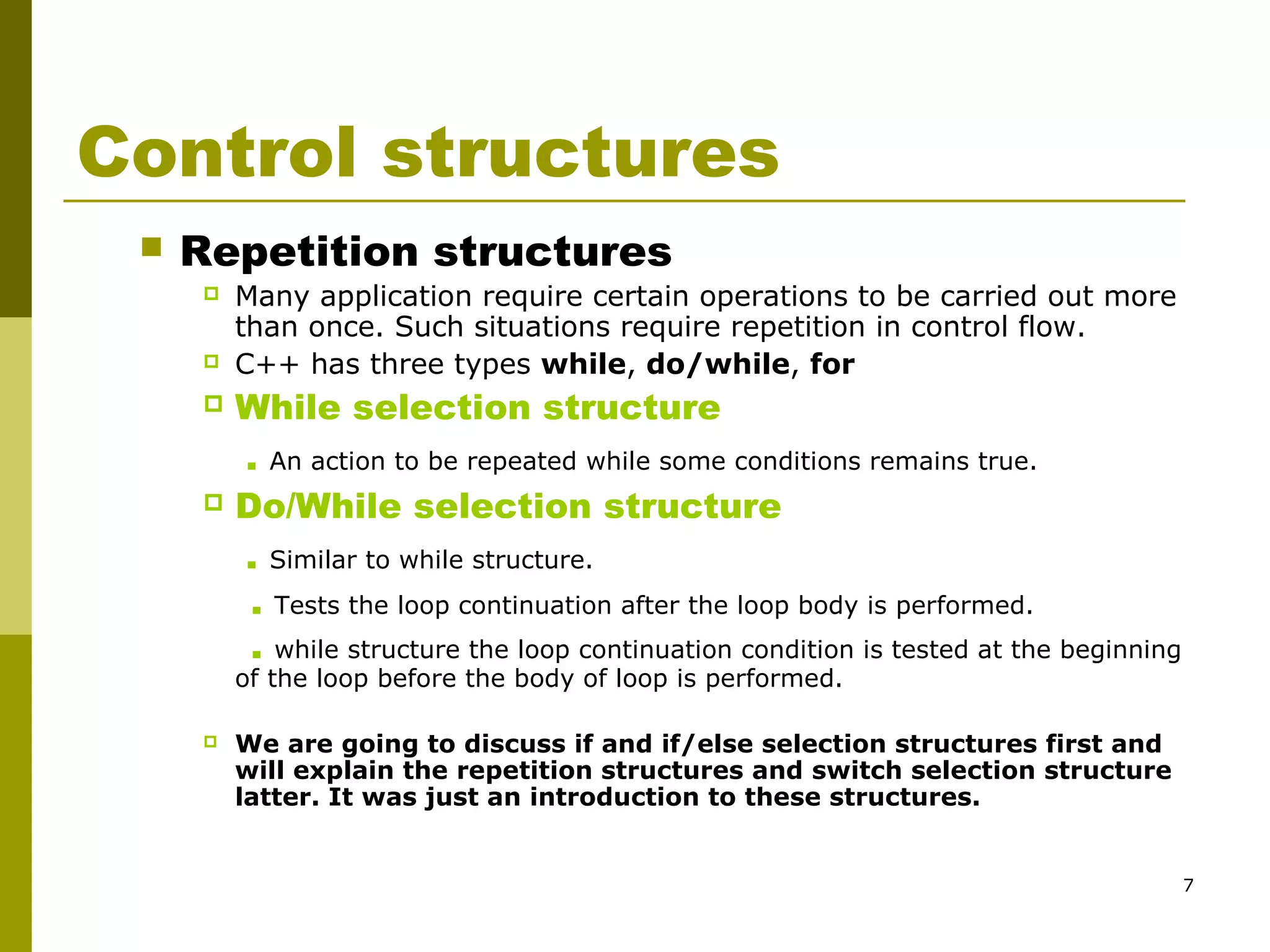 7
Control structures
 Repetition structures
 Many application require certain operations to be carried out more
than once. Such situations require repetition in control flow.
 C++ has three types while, do/while, for
 While selection structure
. An action to be repeated while some conditions remains true.
 Do/While selection structure
. Similar to while structure.
. Tests the loop continuation after the loop body is performed.
. while structure the loop continuation condition is tested at the beginning
of the loop before the body of loop is performed.
 We are going to discuss if and if/else selection structures first and
will explain the repetition structures and switch selection structure
latter. It was just an introduction to these structures.
 