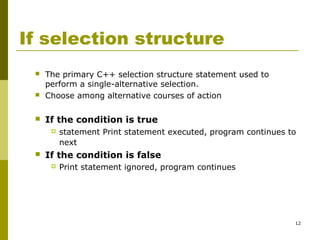 12
If selection structure
 The primary C++ selection structure statement used to
perform a single-alternative selection.
 Choose among alternative courses of action
 If the condition is true
 statement Print statement executed, program continues to
next
 If the condition is false
 Print statement ignored, program continues
 