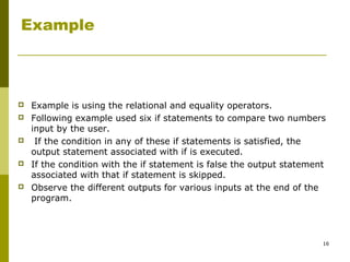 16
Example
 Example is using the relational and equality operators.
 Following example used six if statements to compare two numbers
input by the user.
 If the condition in any of these if statements is satisfied, the
output statement associated with if is executed.
 If the condition with the if statement is false the output statement
associated with that if statement is skipped.
 Observe the different outputs for various inputs at the end of the
program.
 