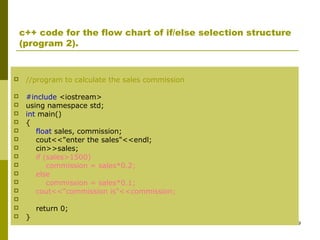 29
c++ code for the flow chart of if/else selection structure
(program 2).
 //program to calculate the sales commission
 #include <iostream>
 using namespace std;
 int main()
 {
 float sales, commission;
 cout<<"enter the sales"<<endl;
 cin>>sales;
 if (sales>1500)
 commission = sales*0.2;
 else
 commission = sales*0.1;
 cout<<"commission is"<<commission;

 return 0;
 }
 