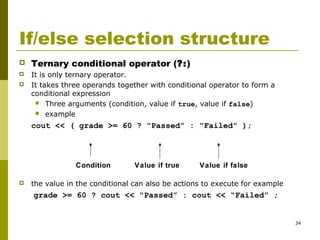 34
If/else selection structure
 Ternary conditional operator (?:)
 It is only ternary operator.
 It takes three operands together with conditional operator to form a
conditional expression
 Three arguments (condition, value if true, value if false)
 example
cout << ( grade >= 60 ? “Passed” : “Failed” );
 the value in the conditional can also be actions to execute for example
grade >= 60 ? cout << “Passed” : cout << “Failed” ;
Condition Value if true Value if false
 