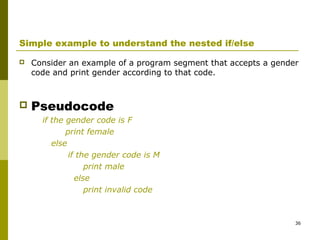 36
Simple example to understand the nested if/else
 Consider an example of a program segment that accepts a gender
code and print gender according to that code.
 Pseudocode
if the gender code is F
print female
else
if the gender code is M
print male
else
print invalid code
 