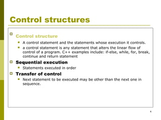 4
Control structures

Control structure
 A control statement and the statements whose execution it controls.
 a control statement is any statement that alters the linear flow of
control of a program. C++ examples include: if-else, while, for, break,
continue and return statement
 Sequential execution
 Statements executed in order
 Transfer of control
 Next statement to be executed may be other than the next one in
sequence.
 
