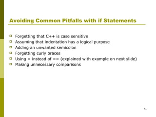 41
Avoiding Common Pitfalls with if Statements
 Forgetting that C++ is case sensitive
 Assuming that indentation has a logical purpose
 Adding an unwanted semicolon
 Forgetting curly braces
 Using = instead of == (explained with example on next slide)
 Making unnecessary comparisons
 
