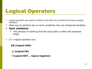 42
Logical Operators
 Logical operators are used to combine more than one condition forming a complex
condition.
 Allow you to combine two or more conditions into one compound condition
 Data validation
 the process of verifying that the input data is within the expected
range
 C++ logical operators are
&& (Logical AND)
|| (Logical OR)
! (Logical NOT , logical negation)
 