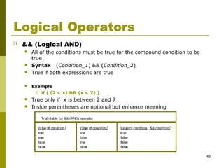 43
Logical Operators
 && (Logical AND)
 All of the conditions must be true for the compound condition to be
true
 Syntax (Condition_1) && (Condition_2)
 True if both expressions are true
 Example
 if ( (2 < x) && (x < 7) )
 True only if x is between 2 and 7
 Inside parentheses are optional but enhance meaning
 