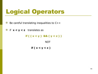 44
Logical Operators
 Be careful translating inequalities to C++
 if x < y < z translates as
if ( ( x < y ) && ( y < z ) )
NOT
if ( x < y < z )
 