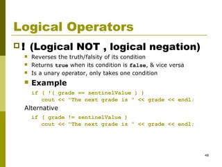 48
Logical Operators
 ! (Logical NOT , logical negation)
 Reverses the truth/falsity of its condition
 Returns true when its condition is false, & vice versa
 Is a unary operator, only takes one condition
 Example
if ( !( grade == sentinelValue ) )
cout << "The next grade is " << grade << endl;
Alternative
if ( grade != sentinelValue )
cout << "The next grade is " << grade << endl;
 