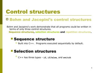 5
Control structures
 Bohm and Jacopini’s control structures
Bohm and Jacopino’s work demonstrate that all programs could be written in
terms of only three control structures.
Sequence structures, selection structures and repetition structures.
 Sequence structure
 Built into C++. Programs executed sequentially by default.
 Selection structures

C++ has three types - if, if/else, and switch
 