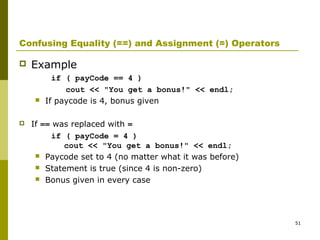 51
Confusing Equality (==) and Assignment (=) Operators
 Example
if ( payCode == 4 )
cout << "You get a bonus!" << endl;
 If paycode is 4, bonus given
 If == was replaced with =
if ( payCode = 4 )
cout << "You get a bonus!" << endl;
 Paycode set to 4 (no matter what it was before)
 Statement is true (since 4 is non-zero)
 Bonus given in every case
 