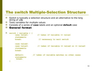 53
The switch Multiple-Selection Structure
 Switch is typically a selection structure and an alternative to the long
string of ifs
 Tests variables for multiple values
 Consists of a series of case labels and an optional default case
 General format
 switch ( variable ) {
case value1: // taken if variable == value1
statements
break; // necessary to exit switch
case value2:
case value3: // taken if variable == value2 or == value3
statements
break;
default: // taken if variable matches no other cases
statements
break;
}
 