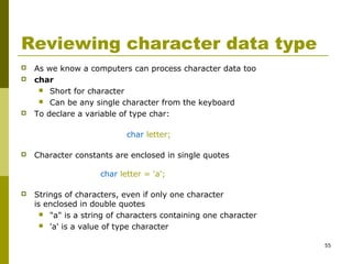 55
Reviewing character data type
 As we know a computers can process character data too
 char
 Short for character
 Can be any single character from the keyboard
 To declare a variable of type char:
char letter;
 Character constants are enclosed in single quotes
char letter = 'a';
 Strings of characters, even if only one character
is enclosed in double quotes
 "a" is a string of characters containing one character
 'a' is a value of type character
 