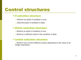 6
Control structures
 if selection structure
. Perform an action if condition is true.
. Skip the action if condition is false.
 If/else selection structure
. Perform an action if condition is true.
. Performs a different action if the condition is false.
 switch selection structure
. Perform one of many different actions depending on the value of an
integer expression.
 