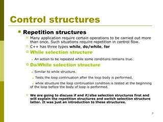 7
Control structures
 Repetition structures
 Many application require certain operations to be carried out more
than once. Such situations require repetition in control flow.
 C++ has three types while, do/while, for
 While selection structure
. An action to be repeated while some conditions remains true.
 Do/While selection structure
. Similar to while structure.
. Tests the loop continuation after the loop body is performed.
. while structure the loop continuation condition is tested at the beginning
of the loop before the body of loop is performed.
 We are going to discuss if and if/else selection structures first and
will explain the repetition structures and switch selection structure
latter. It was just an introduction to these structures.
 