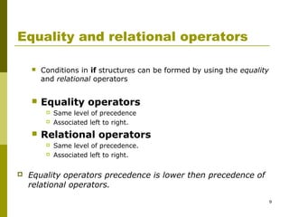9
Equality and relational operators
 Conditions in if structures can be formed by using the equality
and relational operators
 Equality operators
 Same level of precedence
 Associated left to right.
 Relational operators
 Same level of precedence.
 Associated left to right.
 Equality operators precedence is lower then precedence of
relational operators.
 