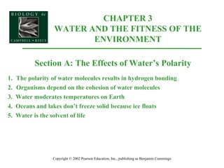 CHAPTER 3 WATER AND THE FITNESS OF THE ENVIRONMENT Copyright © 2002 Pearson Education, Inc., publishing as Benjamin Cummings Section A: The Effects of Water’s Polarity 1. The polarity of water molecules results in hydrogen bonding 2. Organisms depend on the cohesion of water molecules 3.  Water moderates temperatures on Earth 4.  Oceans and lakes don’t freeze solid because ice floats 5.  Water is the solvent of life 