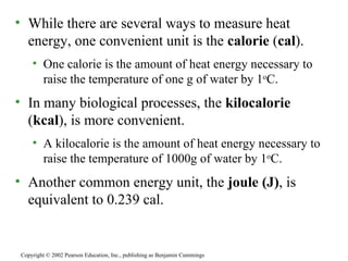 While there are several ways to measure heat energy, one convenient unit is the  calorie  ( cal ). One calorie is the amount of heat energy necessary to raise the temperature of one g of water by 1 o C. In many biological processes, the  kilocalorie  ( kcal ), is more convenient. A kilocalorie is the amount of heat energy necessary to raise the temperature of 1000g of water by 1 o C. Another common energy unit, the  joule (J) , is equivalent to 0.239 cal. Copyright © 2002 Pearson Education, Inc., publishing as Benjamin Cummings 