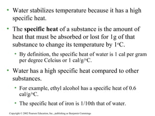 Water stabilizes temperature because it has a high specific heat. The  specific heat  of a substance is the amount of heat that must be absorbed or lost for 1g of that substance to change its temperature by 1 o C. By definition, the specific heat of water is 1 cal per gram per degree Celcius or 1 cal/g/ o C. Water has a high specific heat compared to other substances. For example, ethyl alcohol has a specific heat of 0.6 cal/g/ o C. The specific heat of iron is 1/10th that of water. Copyright © 2002 Pearson Education, Inc., publishing as Benjamin Cummings 