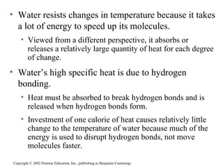 Water resists changes in temperature because it takes a lot of energy to speed up its molecules. Viewed from a different perspective, it absorbs or releases a relatively large quantity of heat for each degree of change. Water’s high specific heat is due to hydrogen bonding. Heat must be absorbed to break hydrogen bonds and is released when hydrogen bonds form. Investment of one calorie of heat causes relatively little change to the temperature of water because much of the energy is used to disrupt hydrogen bonds, not move molecules faster. Copyright © 2002 Pearson Education, Inc., publishing as Benjamin Cummings 