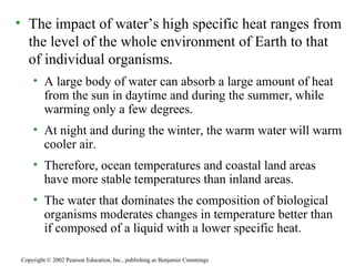 The impact of water’s high specific heat ranges from the level of the whole environment of Earth to that of individual organisms. A large body of water can absorb a large amount of heat from the sun in daytime and during the summer, while warming only a few degrees. At night and during the winter, the warm water will warm cooler air. Therefore, ocean temperatures and coastal land areas have more stable temperatures than inland areas. The water that dominates the composition of biological organisms moderates changes in temperature better than if composed of a liquid with a lower specific heat.  Copyright © 2002 Pearson Education, Inc., publishing as Benjamin Cummings 
