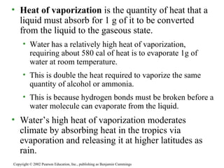 Heat of vaporization  is the quantity of heat that a liquid must absorb for 1 g of it to be converted from the liquid to the gaseous state. Water has a relatively high heat of vaporization, requiring about 580 cal of heat is to evaporate 1g of water at room temperature. This is double the heat required to vaporize the same quantity of alcohol or ammonia. This is because hydrogen bonds must be broken before a water molecule can evaporate from the liquid. Water’s high heat of vaporization moderates climate by absorbing heat in the tropics via evaporation and releasing it at higher latitudes as rain. Copyright © 2002 Pearson Education, Inc., publishing as Benjamin Cummings 