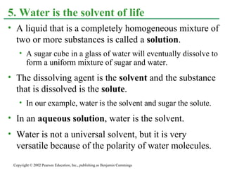 A liquid that is a completely homogeneous mixture of two or more substances is called a  solution . A sugar cube in a glass of water will eventually dissolve to form a uniform mixture of sugar and water. The dissolving agent is the  solvent  and the substance that is dissolved is the  solute . In our example, water is the solvent and sugar the solute. In an  aqueous solution , water is the solvent. Water is not a universal solvent, but it is very versatile because of the polarity of water molecules.  5. Water is the solvent of life Copyright © 2002 Pearson Education, Inc., publishing as Benjamin Cummings 