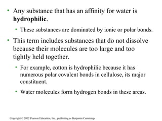 Any substance that has an affinity for water is  hydrophilic . These substances are dominated by ionic or polar bonds. This term includes substances that do not dissolve because their molecules are too large and too tightly held together. For example, cotton is hydrophilic because it has numerous polar covalent bonds in cellulose, its major constituent.  Water molecules form hydrogen bonds in these areas. Copyright © 2002 Pearson Education, Inc., publishing as Benjamin Cummings 