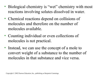 Biological chemistry is “wet” chemistry with most  reactions involving solutes dissolved in water. Chemical reactions depend on collisions of molecules and therefore on the number of molecules available. Counting individual or even collections of molecules is not practical. Instead, we can use the concept of a mole to convert weight of a substance to the number of molecules in that substance and vice versa. Copyright © 2002 Pearson Education, Inc., publishing as Benjamin Cummings 