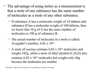 The advantage of using moles as a measurement is that a mole of one substance has the same number of molecules as a mole of any other substance. If substance A has a molecular weight of 10 daltons and substance B has a molecular weight of 100 daltons, then we know that 10 g of A has the same number of molecules as 100 g of substance B. The actual number of molecules in a mole is called Avogadro’s number, 6.02 x 10 23 . A mole of sucrose contains 6.02 x 10 23  molecules and weighs 342g, while a mole of ethyl alcohol (C 2 H 6 O) also contains 6.02 x 10 23  molecules but weighs only 46g because the molecules are smaller. Copyright © 2002 Pearson Education, Inc., publishing as Benjamin Cummings 