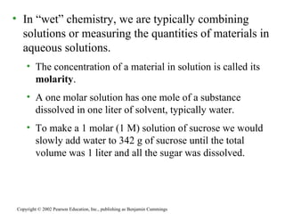 In “wet” chemistry, we are typically combining solutions or measuring the quantities of materials in aqueous solutions. The concentration of a material in solution is called its  molarity . A one molar solution has one mole of a substance dissolved in one liter of solvent, typically water. To make a 1 molar (1 M) solution of sucrose we would slowly add water to 342 g of sucrose until the total volume was 1 liter and all the sugar was dissolved. Copyright © 2002 Pearson Education, Inc., publishing as Benjamin Cummings 