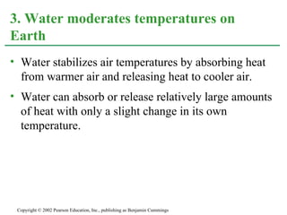 Water stabilizes air temperatures by absorbing heat from warmer air and releasing heat to cooler air. Water can absorb or release relatively large amounts of heat with only a slight change in its own temperature. 3. Water moderates temperatures on Earth Copyright © 2002 Pearson Education, Inc., publishing as Benjamin Cummings 