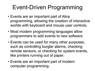 Event-Driven Programming
• Events are an important part of Alice
programming, allowing the creation of interactive
worlds with keyboard and mouse user controls.
• Most modern programming languages allow
programmers to add events to new software.
• Events can be used for many other purposes,
such as controlling burglar alarms, checking
remote sensors, or checking for system events,
like printers running out of paper.
• Events are an important part of modern
computer programming.
 