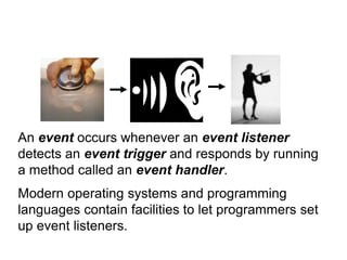 An event occurs whenever an event listener
detects an event trigger and responds by running
a method called an event handler.
Modern operating systems and programming
languages contain facilities to let programmers set
up event listeners.
 