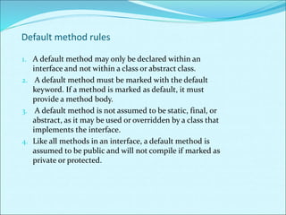 Default method rules
1. A default method may only be declared within an
interface and not within a class or abstract class.
2. A default method must be marked with the default
keyword. If a method is marked as default, it must
provide a method body.
3. A default method is not assumed to be static, final, or
abstract, as it may be used or overridden by a class that
implements the interface.
4. Like all methods in an interface, a default method is
assumed to be public and will not compile if marked as
private or protected.
 