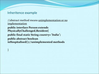 Inheritence example
//abstract method means unimplementation or no
implementation
public interface Person extends
PhysicallyChallenged,Resident{
public final static String country="India";
public abstract boolean
isHospitalised();//unimplemented methods
}
 