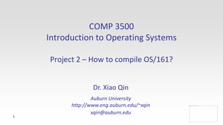 1
COMP 3500
Introduction to Operating Systems
Project 2 – An Introduction to OS/161
Details
Dr. Xiao Qin
Auburn University
http://www.eng.auburn.edu/~xqin
xqin@auburn.edu
 